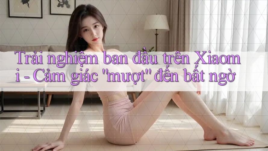 Trải nghiệm ban đầu trên Xiaomi - Cảm giác “mượt” đến bất ngờ Trải nghiệm ban đầu trên Xiaomi - Cảm giác “mượt” đến bất ngờ