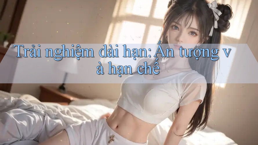 Trải nghiệm dài hạn: Ấn tượng và hạn chế