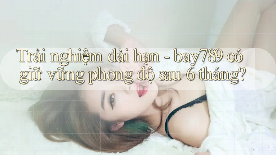 Trải nghiệm dài hạn - bay789 có giữ vững phong độ sau 6 tháng?