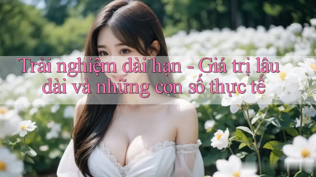 Trải nghiệm dài hạn - Giá trị lâu dài và những con số thực tế Trải nghiệm dài hạn - Giá trị lâu dài và những con số thực tế