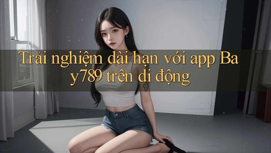 Trải nghiệm dài hạn với app Bay789 trên di động Trải nghiệm dài hạn với app Bay789 trên di động