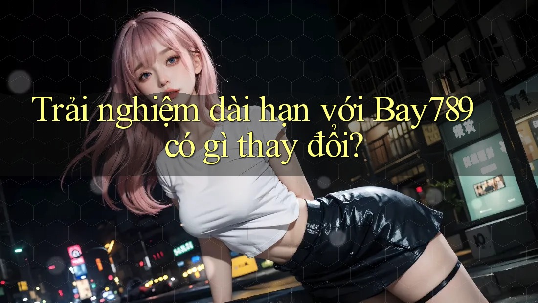 Trải nghiệm dài hạn với Bay789 có gì thay đổi?