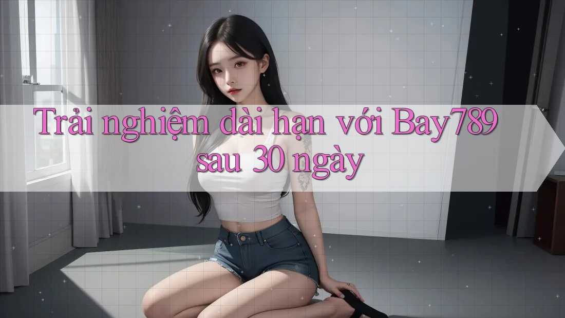 Trải nghiệm dài hạn với Bay789 sau 30 ngày