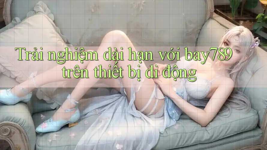 Trải nghiệm dài hạn với bay789 trên thiết bị di động