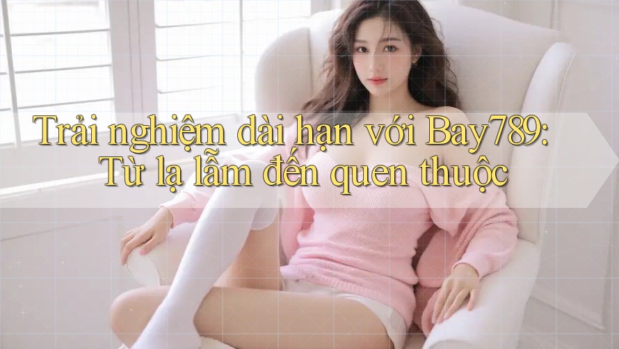 Trải nghiệm dài hạn với Bay789: Từ lạ lẫm đến quen thuộc