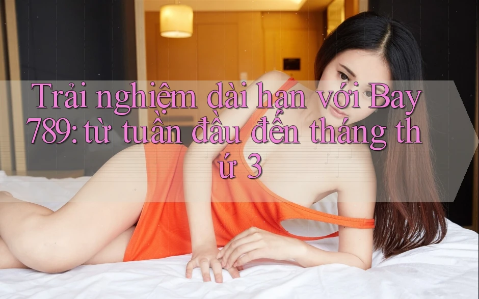 Trải nghiệm dài hạn với Bay789: từ tuần đầu đến tháng thứ 3