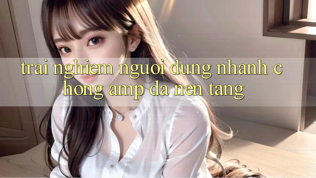 Trải Nghiệm Người Dùng: Nhanh Chóng & Đa Nền Tảng Trải Nghiệm Người Dùng: Nhanh Chóng & Đa Nền Tảng