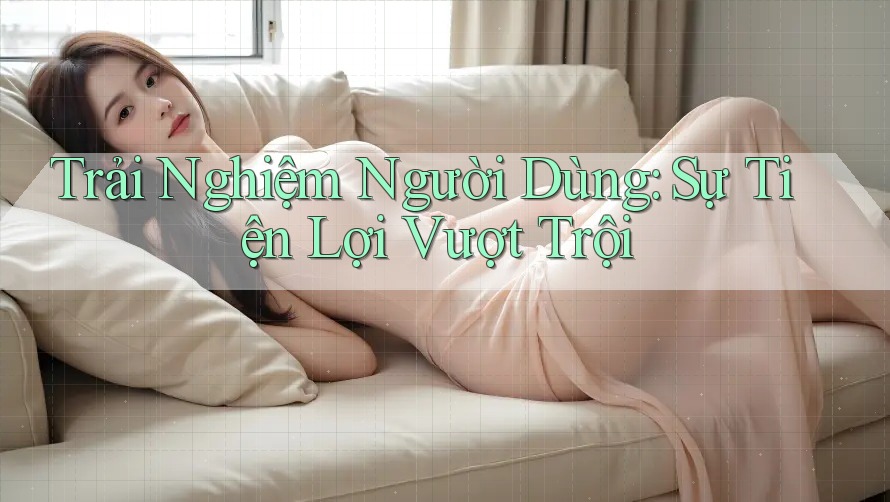 Trải Nghiệm Người Dùng: Sự Tiện Lợi Vượt Trội Trải Nghiệm Người Dùng: Sự Tiện Lợi Vượt Trội