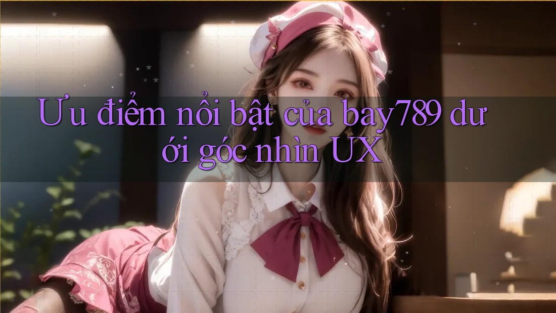 Ưu điểm nổi bật của bay789 dưới góc nhìn UX
