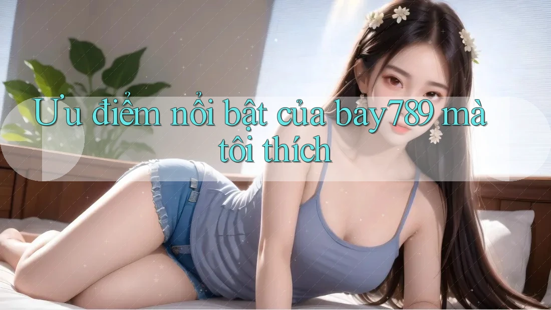 Ưu điểm nổi bật của bay789 mà tôi thích