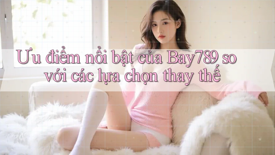 Ưu điểm nổi bật của bay789 so với các lựa chọn thay thế