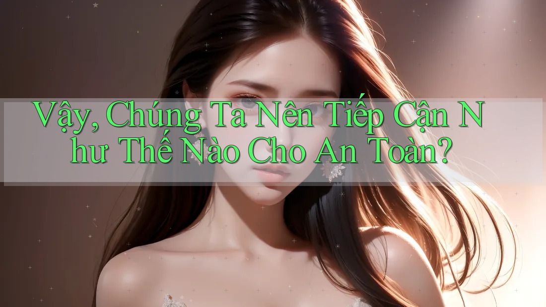 Vậy, Chúng Ta Nên Tiếp Cận Như Thế Nào Cho An Toàn?