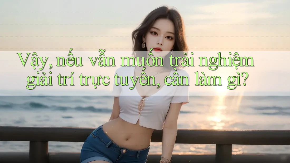 Vậy, nếu vẫn muốn trải nghiệm giải trí trực tuyến, cần làm gì?