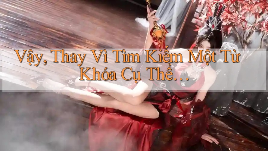 Vậy, Thay Vì Tìm Kiếm Một Từ Khóa Cụ Thể…