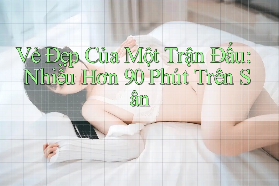 Vẻ Đẹp Của Một Trận Đấu: Nhiều Hơn 90 Phút Trên Sân