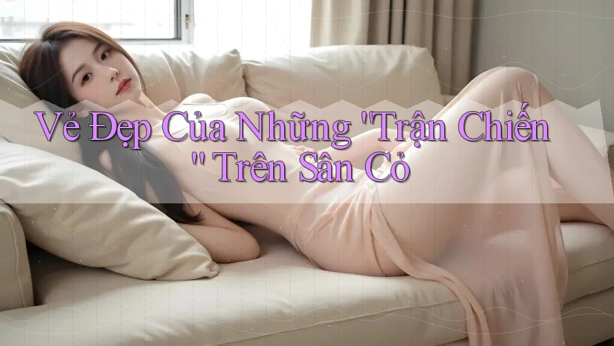 Vẻ Đẹp Của Những “Trận Chiến” Trên Sân Cỏ Vẻ Đẹp Của Những “Trận Chiến” Trên Sân Cỏ