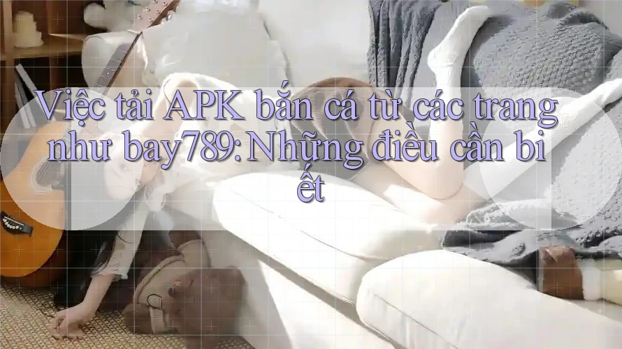 Việc tải APK bắn cá từ các trang như bay789: Những điều cần biết