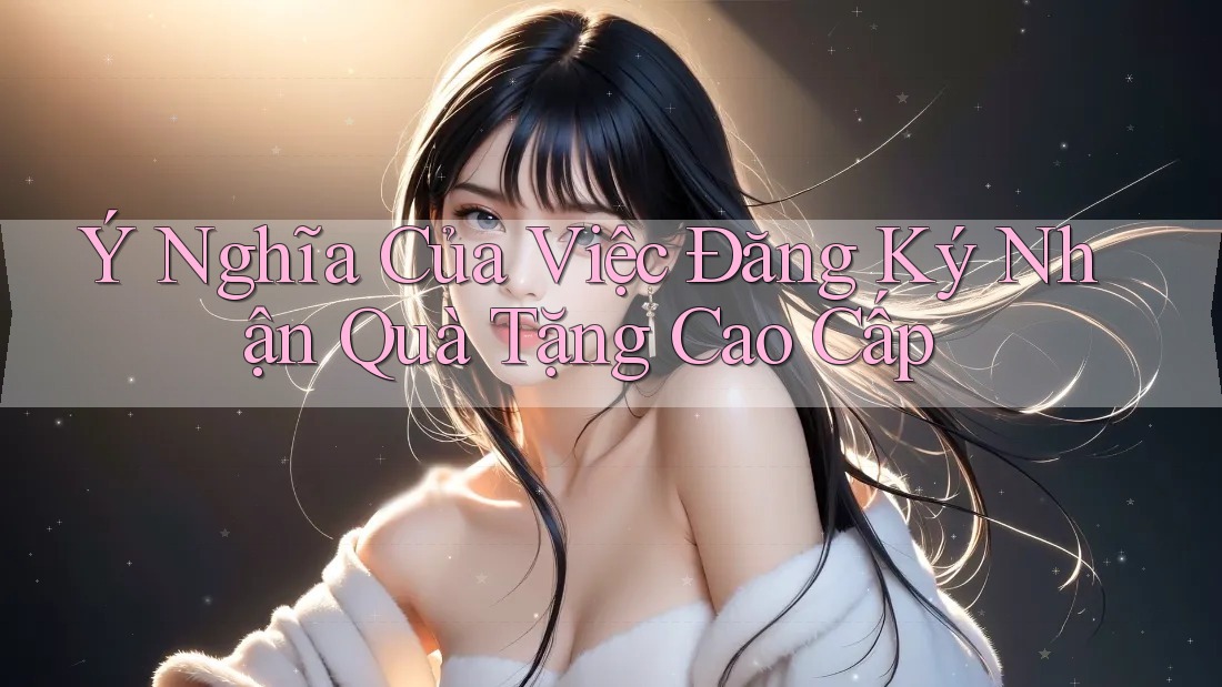 Ý Nghĩa Của Việc Đăng Ký Nhận Quà Tặng Cao Cấp